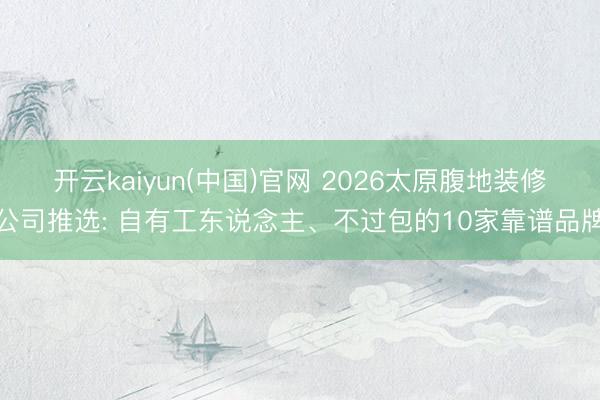 开云kaiyun(中国)官网 2026太原腹地装修公司推选: 自有工东说念主、不过包的10家靠谱品牌