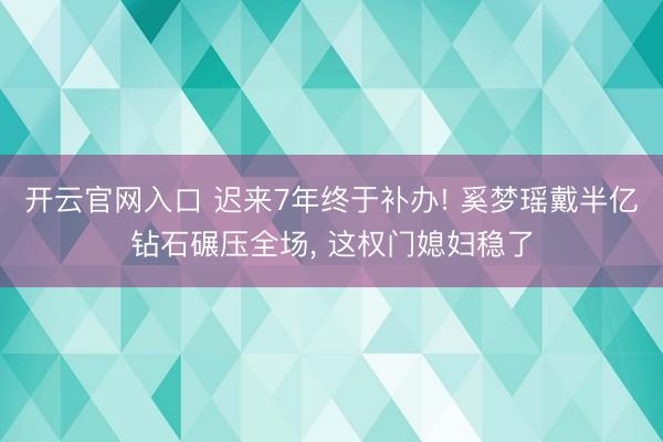 开云官网入口 迟来7年终于补办! 奚梦瑶戴半亿钻石碾压全场， 这权门媳妇稳了