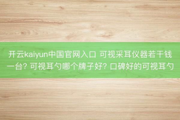 开云kaiyun中国官网入口 可视采耳仪器若干钱一台? 可视耳勺哪个牌子好? 口碑好的可视耳勺