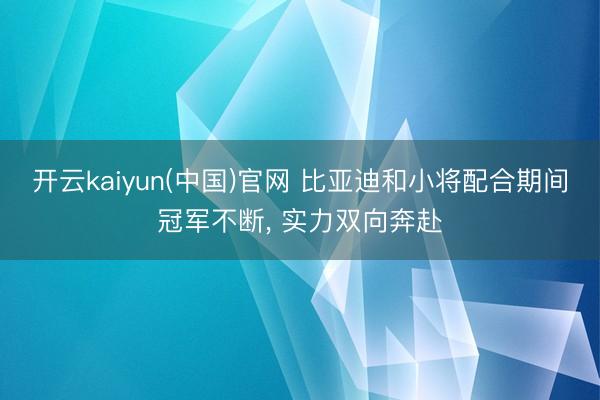 开云kaiyun(中国)官网 比亚迪和小将配合期间冠军不断， 实力双向奔赴