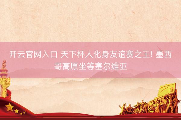 开云官网入口 天下杯人化身友谊赛之王! 墨西哥高原坐等塞尔维亚