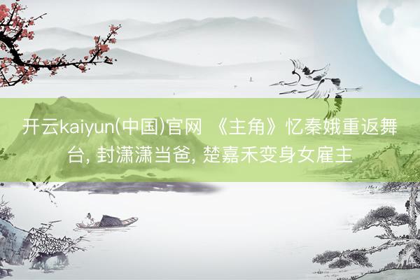 开云kaiyun(中国)官网 《主角》忆秦娥重返舞台, 封潇潇当爸, 楚嘉禾变身女雇主