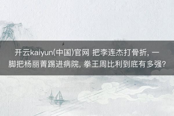 开云kaiyun(中国)官网 把李连杰打骨折， 一脚把杨丽菁踢进病院， 拳王周比利到底有多强?