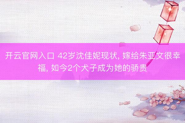 开云官网入口 42岁沈佳妮现状， 嫁给朱亚文很幸福， 如今2个犬子成为她的骄贵