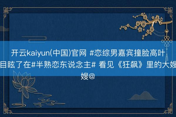 开云kaiyun(中国)官网 #恋综男嘉宾撞脸高叶# 目眩了在#半熟恋东说念主#
