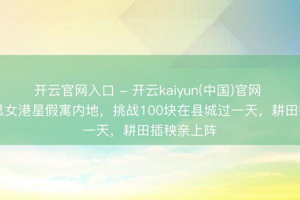 开云官网入口 - 开云kaiyun(中国)官网 51岁好意思女港星假寓内地，挑战100块在县城过一天，耕田插秧亲上阵