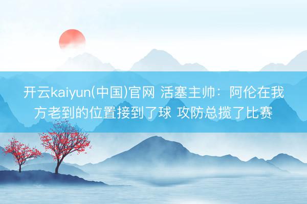 开云kaiyun(中国)官网 活塞主帅：阿伦在我方老到的位置接到了球 攻防总揽了比赛