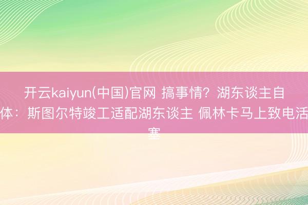 开云kaiyun(中国)官网 搞事情？湖东谈主自媒体：斯图尔特竣工适配湖东谈主 佩林卡马上致电活塞