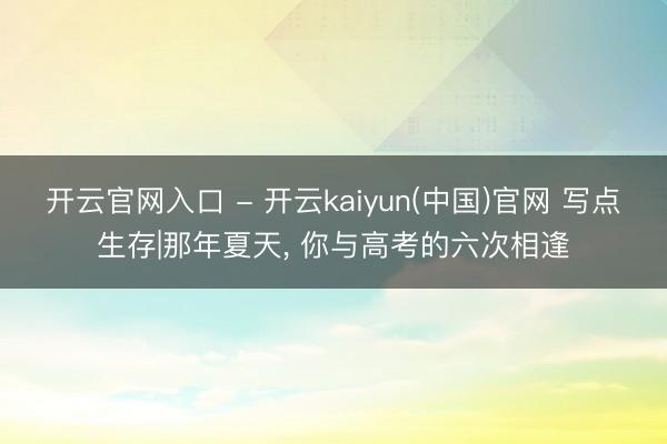 开云官网入口 - 开云kaiyun(中国)官网 写点生存|那年夏天, 你与高考的