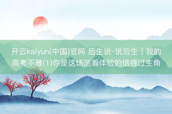 开云kaiyun(中国)官网 后生说·说后生丨我的高考不雅(1)你是这场浩瀚体验的信得过主角