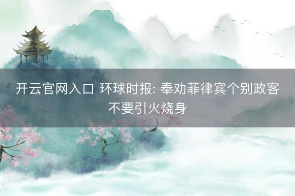 开云官网入口 环球时报: 奉劝菲律宾个别政客不要引火烧身