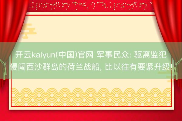 开云kaiyun(中国)官网 军事民众: 驱离监犯侵闯西沙群岛的荷兰战船， 比以往有要紧升级!