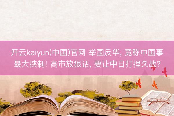 开云kaiyun(中国)官网 举国反华， 竟称中国事最大挟制! 高市放狠话， 要让中日打捏久战?