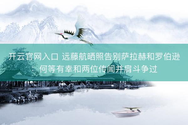 开云官网入口 远藤航晒照告别萨拉赫和罗伯逊：何等有幸和两位传闻并肩斗争过
