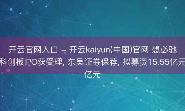 开云官网入口 - 开云kaiyun(中国)官网 想必驰科创板IPO获受理， 东吴证券保荐， 拟募资15.55亿元
