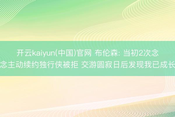开云kaiyun(中国)官网 布伦森: 当初2次念念主动续约独行侠被拒 交游圆寂日后发现我已成长