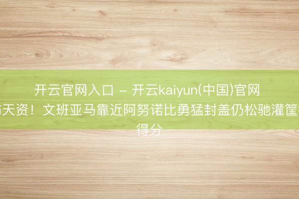 开云官网入口 - 开云kaiyun(中国)官网 恐怖天资！文班亚马靠近阿努诺比勇猛封盖仍松驰灌筐得分