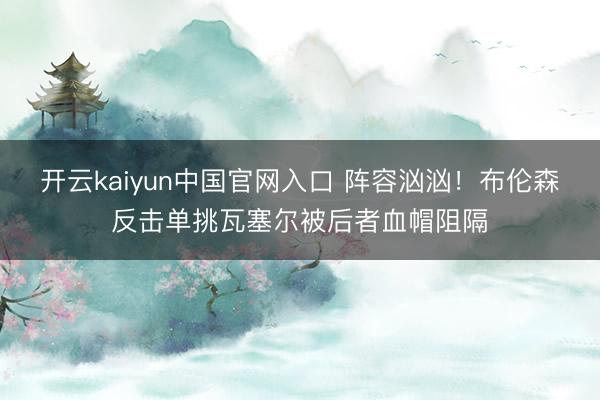 开云kaiyun中国官网入口 阵容汹汹！布伦森反击单挑瓦塞尔被后者血帽阻隔