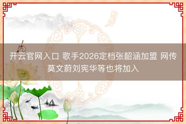 开云官网入口 歌手2026定档张韶涵加盟 网传莫文蔚刘宪华等也将加入