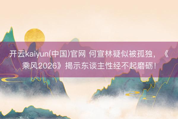 开云kaiyun(中国)官网 何宣林疑似被孤独，《乘风2026》揭示东谈主性经不起磨砺！