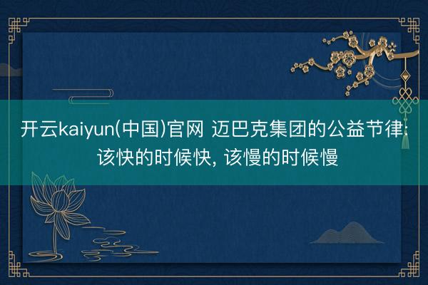 开云kaiyun(中国)官网 迈巴克集团的公益节律: 该快的时候快， 该慢的时候慢