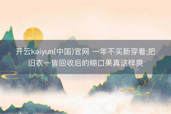 开云kaiyun(中国)官网 一年不买新穿着;把旧衣一皆回收后的糊口果真这样爽