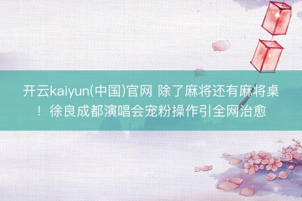 开云kaiyun(中国)官网 除了麻将还有麻将桌！徐良成都演唱会宠粉操作引全网治愈