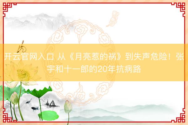 开云官网入口 从《月亮惹的祸》到失声危险！张宇和十一郎的20年抗病路