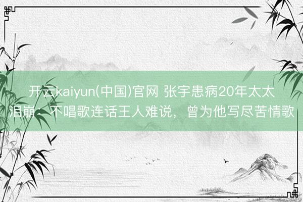 开云kaiyun(中国)官网 张宇患病20年太太泪崩：不唱歌连话王人难说，曾为他写尽苦情歌