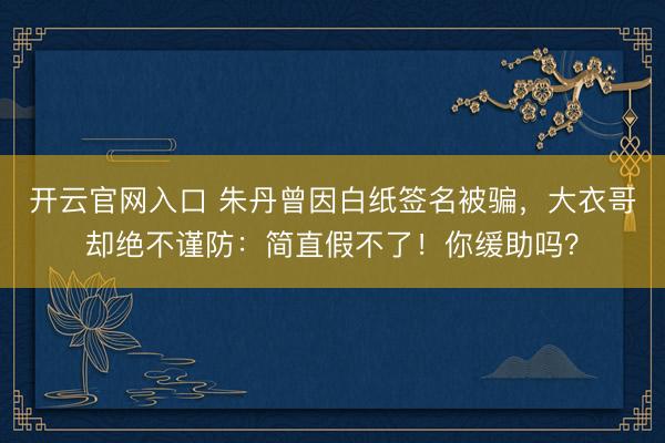 开云官网入口 朱丹曾因白纸签名被骗，大衣哥却绝不谨防：简直假不了！你缓助吗？