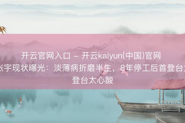 开云官网入口 - 开云kaiyun(中国)官网 59岁张宇现状曝光：淡薄病折磨半生，8年停工后首登台太心酸
