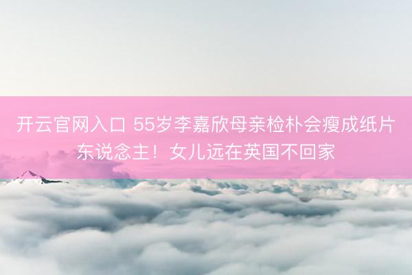 开云官网入口 55岁李嘉欣母亲检朴会瘦成纸片东说念主！女儿远在英国不回家