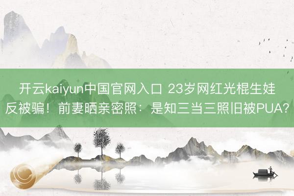 开云kaiyun中国官网入口 23岁网红光棍生娃反被骗！前妻晒亲密照：是知三当三照旧被PUA？