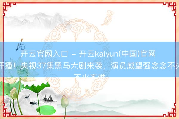 开云官网入口 - 开云kaiyun(中国)官网 今晚开播！央视37集黑马大剧来袭，演员威望强念念不火齐难