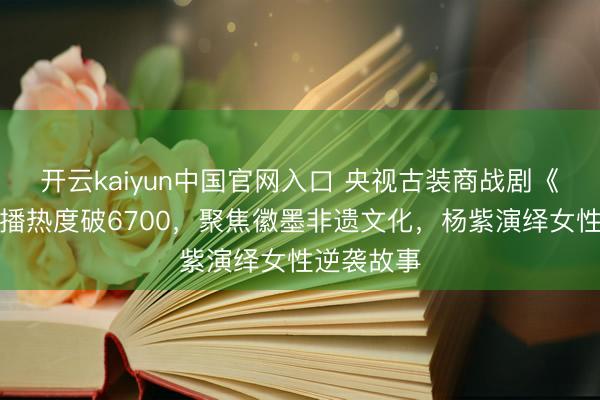 开云kaiyun中国官网入口 央视古装商战剧《家业》首播热度破6700，聚焦徽墨非遗文化，杨紫演绎女性逆袭故事