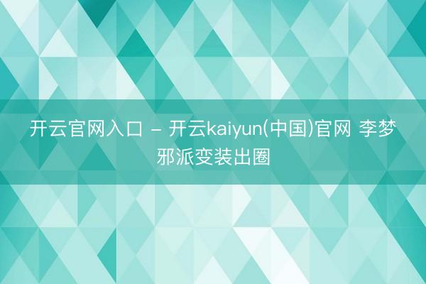 开云官网入口 - 开云kaiyun(中国)官网 李梦邪派变装出圈