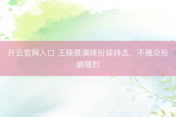 开云官网入口 王晓晨演绎扮装持念，不雅众反响强烈