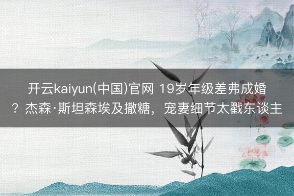 开云kaiyun(中国)官网 19岁年级差弗成婚？杰森·斯坦森埃及撒糖，宠妻细节太戳东谈主