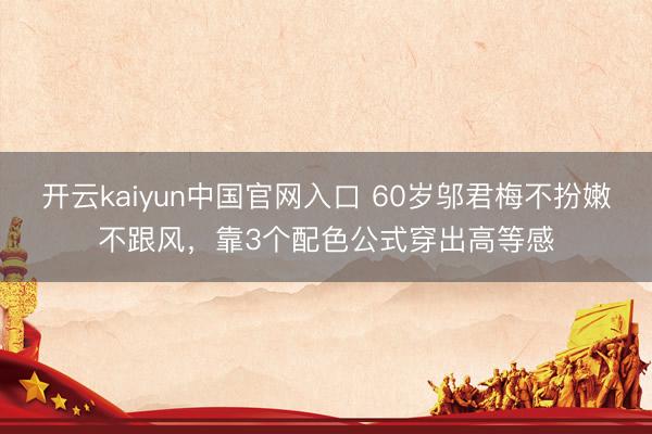 开云kaiyun中国官网入口 60岁邬君梅不扮嫩不跟风,靠3个配色公式穿出高等感
