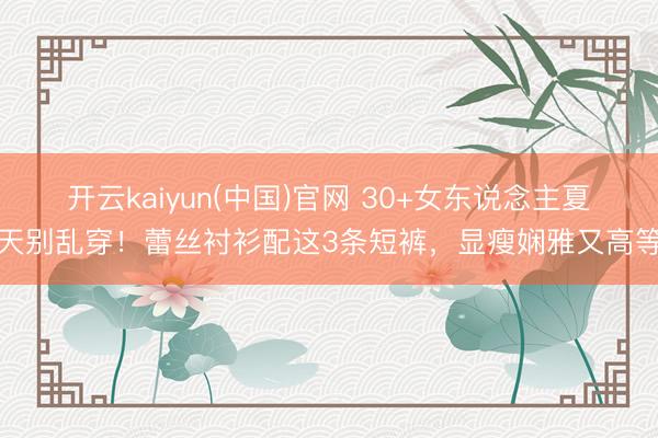 开云kaiyun(中国)官网 30+女东说念主夏天别乱穿!蕾丝衬衫配这3条短裤,显瘦娴雅又高等