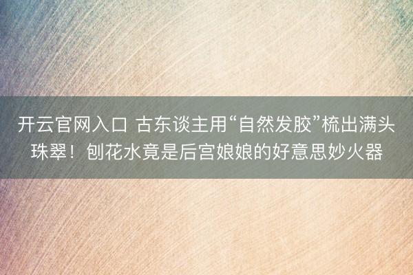 开云官网入口 古东谈主用“自然发胶”梳出满头珠翠！刨花水竟是后宫娘娘的好意思妙火器