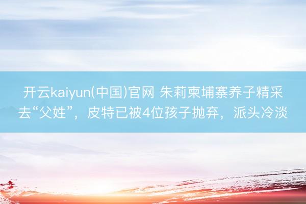 开云kaiyun(中国)官网 朱莉柬埔寨养子精采去“父姓”，皮特已被4位孩子抛弃，派头冷淡