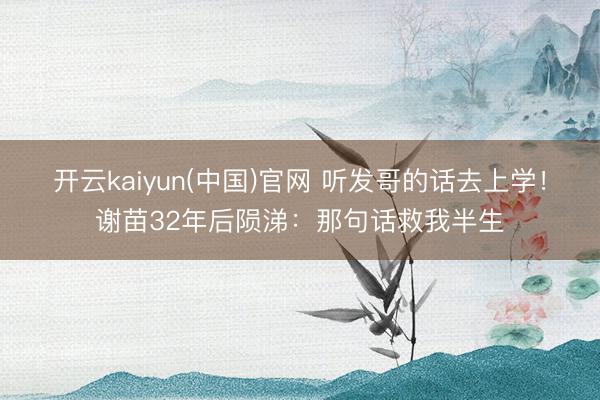 开云kaiyun(中国)官网 听发哥的话去上学！谢苗32年后陨涕：那句话救我半生