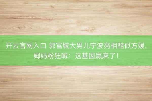 开云官网入口 郭富城大男儿宁波亮相酷似方媛，姆妈粉狂喊：这基因赢麻了！