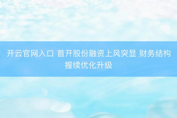 开云官网入口 首开股份融资上风突显 财务结构握续优化升级