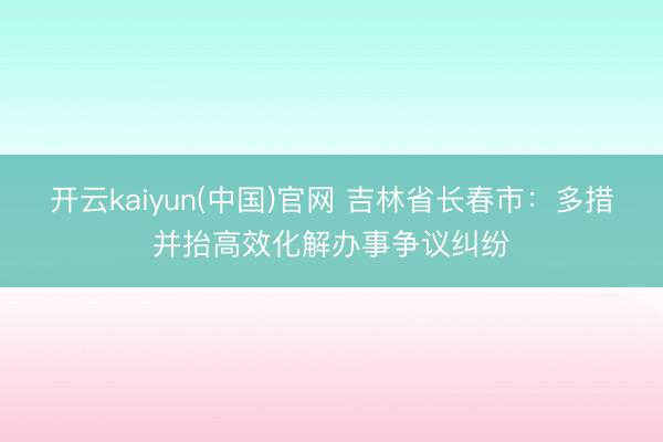开云kaiyun(中国)官网 吉林省长春市：多措并抬高效化解办事争议纠纷