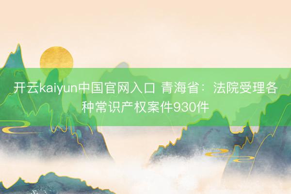 开云kaiyun中国官网入口 青海省：法院受理各种常识产权案件930件