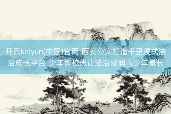 开云kaiyun(中国)官网 西安公安打造千里浸式法治成长平台 少年警校班让法治浸润青少年景长