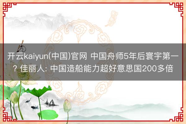 开云kaiyun(中国)官网 中国舟师5年后寰宇第一? 佳丽人: 中国造船能力超好意思国200多倍