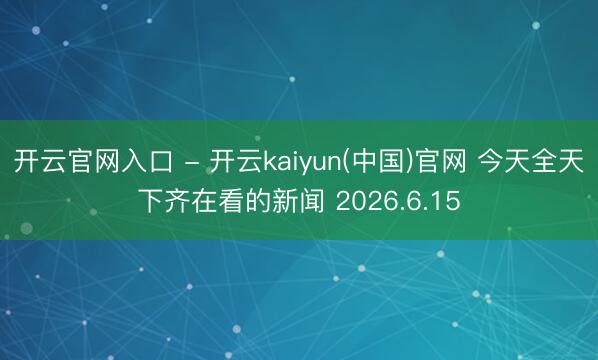开云官网入口 - 开云kaiyun(中国)官网 今天全天下齐在看的新闻 2026.6.15
